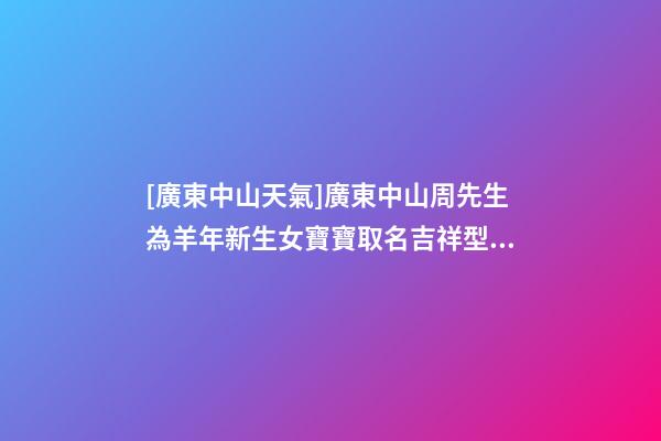 [廣東中山天氣]廣東中山周先生為羊年新生女寶寶取名吉祥型套餐-第1張-公司起名-玄機派